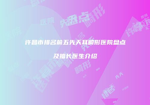 许昌市排名前五先天耳畸形医院盘点及擅长医生介绍