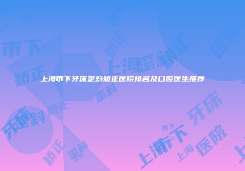 上海市下牙床歪斜矫正医院排名及口腔医生推荐