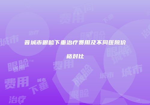 晋城市眼睑下垂治疗费用及不同医院价格对比