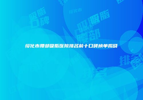 绥化市腰部吸脂医院排名前十口碑榜单揭晓