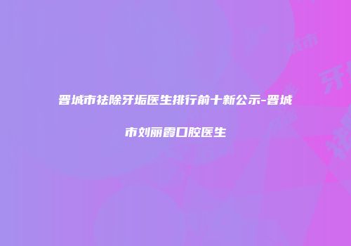 晋城市祛除牙垢医生排行前十新公示-晋城市刘丽霞口腔医生