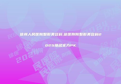 徐州人民医院整形美容科,徐医附院整形美容科2025排名实力PK