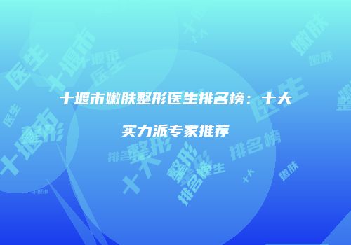 十堰市嫩肤整形医生排名榜：十大实力派专家推荐
