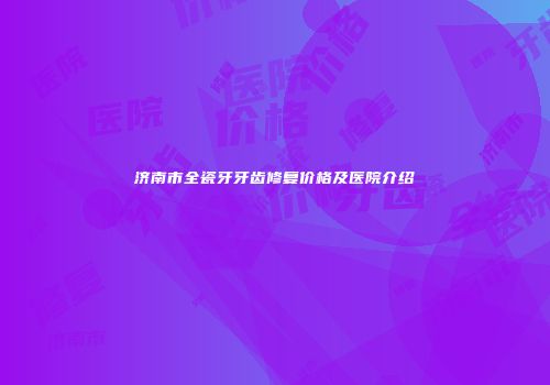 济南市全瓷牙牙齿修复价格及医院介绍