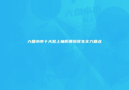 六盘水市十大脸上抽脂瘦脸医生实力盘点