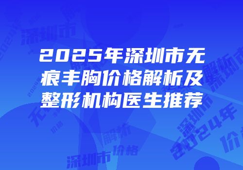2025年深圳市无痕丰胸价格解析及整形机构医生推荐