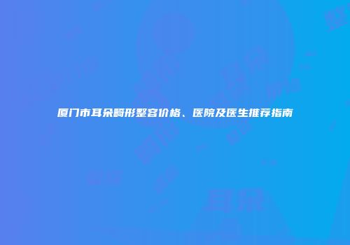 厦门市耳朵畸形整容价格、医院及医生推荐指南