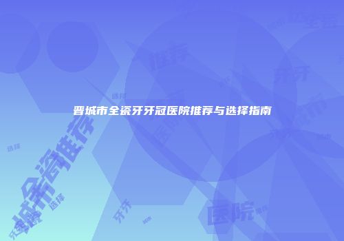 晋城市全瓷牙牙冠医院推荐与选择指南