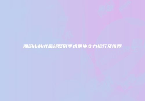 邵阳市韩式鼻部整形手术医生实力排行及推荐