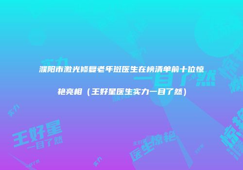 濮阳市激光修复老年斑医生在榜清单前十位惊艳亮相（王好星医生实力一目了然）