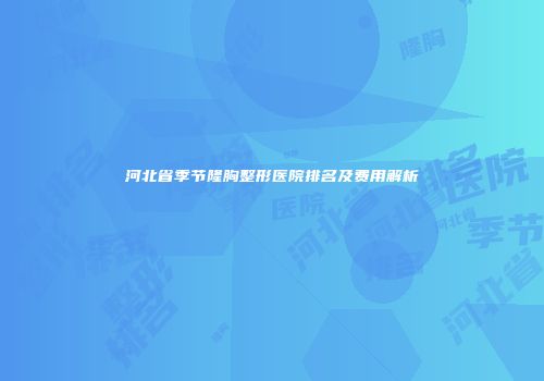 河北省季节隆胸整形医院排名及费用解析