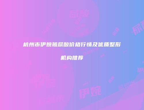 杭州市伊婉玻尿酸价格行情及优质整形机构推荐