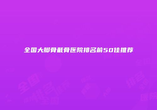 全国大脚骨截骨医院排名前50佳推荐