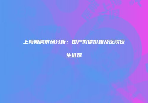 上海隆胸市场分析：国产假体价格及医院医生推荐