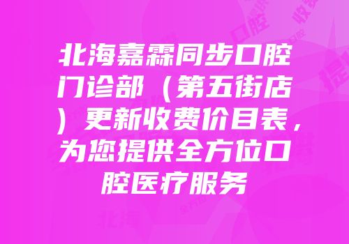 北海嘉霖同步口腔门诊部（第五街店）更新收费价目表，为您提供全方位口腔医疗服务