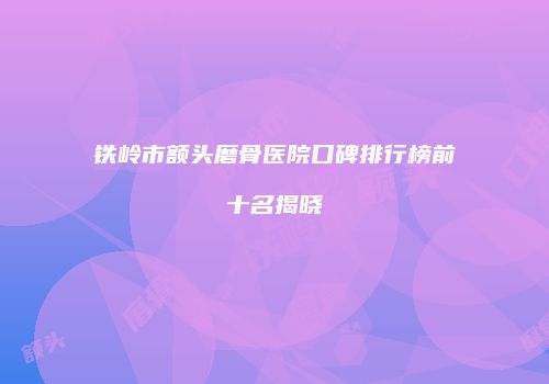 铁岭市额头磨骨医院口碑排行榜前十名揭晓