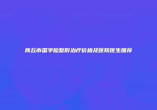 商丘市国字脸整形治疗价格及医院医生推荐