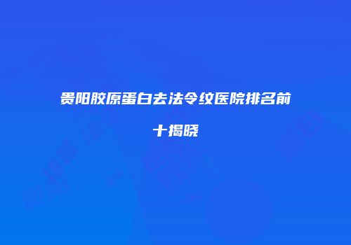 贵阳胶原蛋白去法令纹医院排名前十揭晓