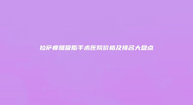 拉萨瘦腿吸脂手术医院价格及排名大盘点