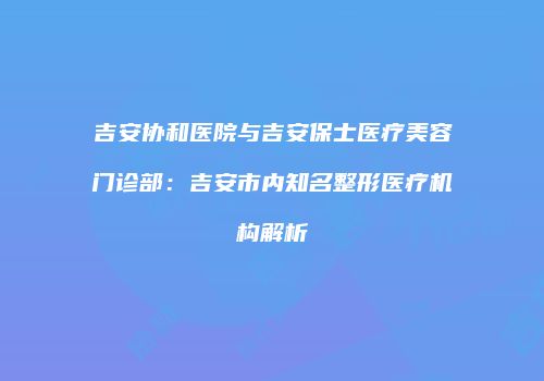 吉安协和医院与吉安保士医疗美容门诊部：吉安市内知名整形医疗机构解析