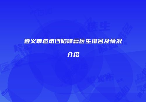 遵义市痘坑凹陷修复医生排名及情况介绍