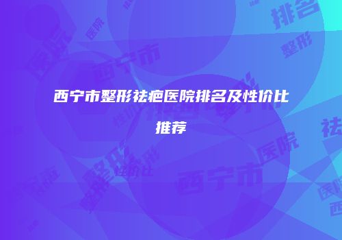 西宁市整形祛疤医院排名及性价比推荐
