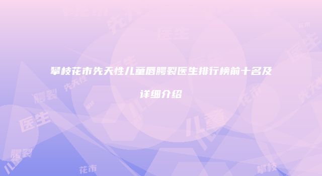 攀枝花市先天性儿童唇腭裂医生排行榜前十名及详细介绍