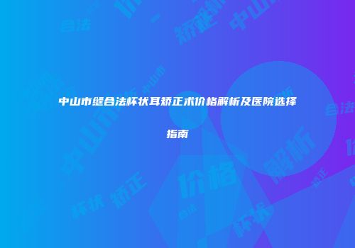 中山市缝合法杯状耳矫正术价格解析及医院选择指南