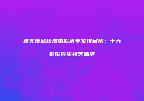 遵义市缝线法重睑术专家排名榜：十大整形医生技艺精湛