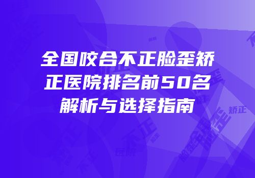 全国咬合不正脸歪矫正医院排名前50名解析与选择指南