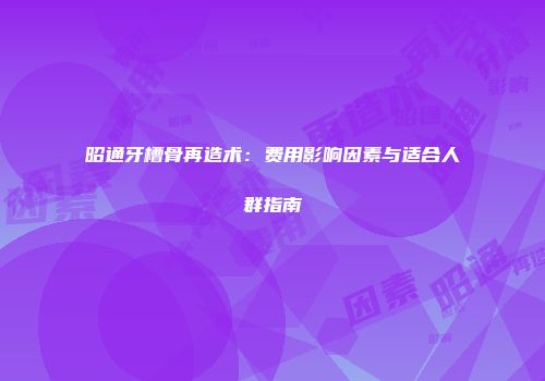 昭通牙槽骨再造术：费用影响因素与适合人群指南