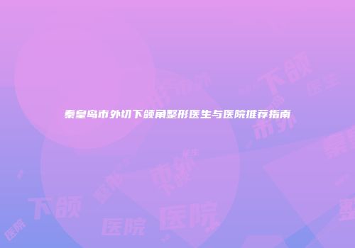 秦皇岛市外切下颌角整形医生与医院推荐指南