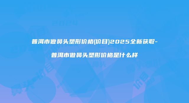 普洱市做鼻头塑形价格(价目)2025全新获取-普洱市做鼻头塑形价格是什么样