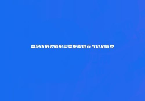 益阳市唇裂畸形修复医院推荐与价格概览