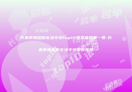 长春市玻尿酸去法令纹top10强靠谱名单一览-长春市玻尿酸去法令纹整形医院