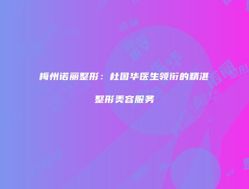 梅州诺丽整形：杜国华医生领衔的精湛整形美容服务