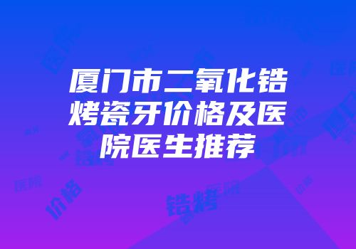 厦门市二氧化锆烤瓷牙价格及医院医生推荐