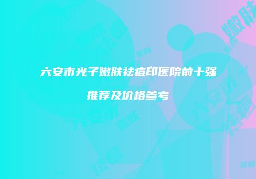 六安市光子嫩肤祛痘印医院前十强推荐及价格参考