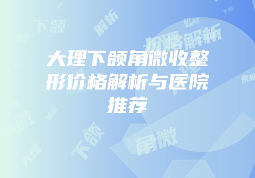 大理下颌角微收整形价格解析与医院推荐