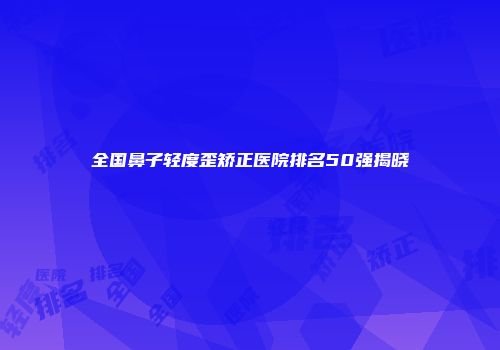 全国鼻子轻度歪矫正医院排名50强揭晓