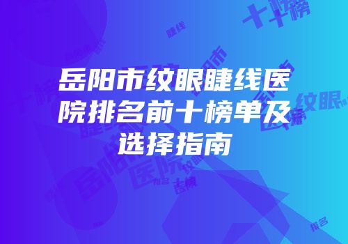岳阳市纹眼睫线医院排名前十榜单及选择指南