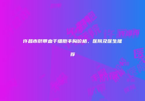 许昌市脐带血干细胞丰胸价格、医院及医生推荐