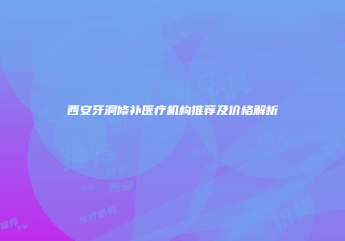 西安牙洞修补医疗机构推荐及价格解析