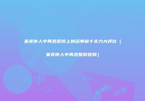 莱芜市人中再造医院上榜名单前十实力大评比（莱芜市人中再造整形医院）