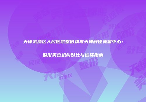 天津武清区人民医院整形科与天津舒佳美容中心：整形美容机构对比与选择指南