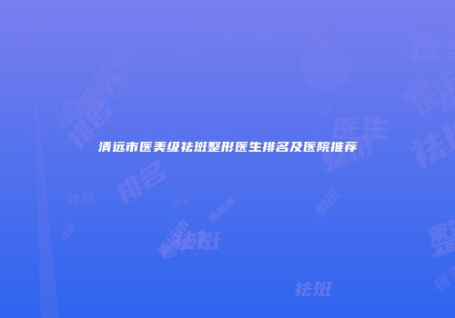 清远市医美级祛斑整形医生排名及医院推荐
