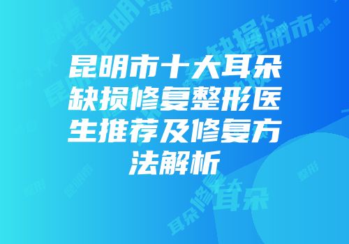 昆明市十大耳朵缺损修复整形医生推荐及修复方法解析