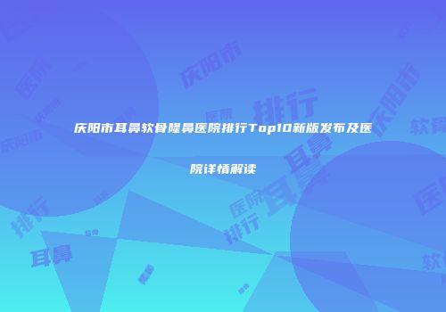 庆阳市耳鼻软骨隆鼻医院排行Top10新版发布及医院详情解读
