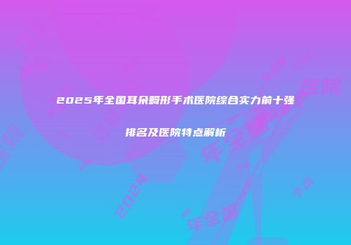 2025年全国耳朵畸形手术医院综合实力前十强排名及医院特点解析