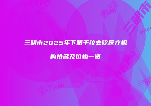 三明市2025年下眼干纹去除医疗机构排名及价格一览